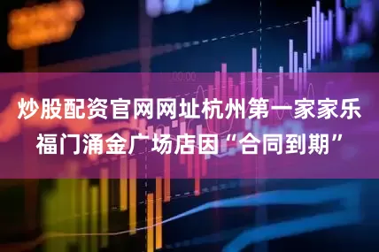 炒股配资官网网址杭州第一家家乐福门涌金广场店因“合同到期”