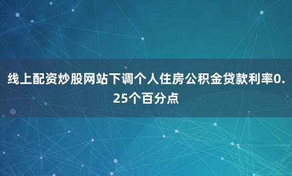 线上配资炒股网站下调个人住房公积金贷款利率0.25个百分点