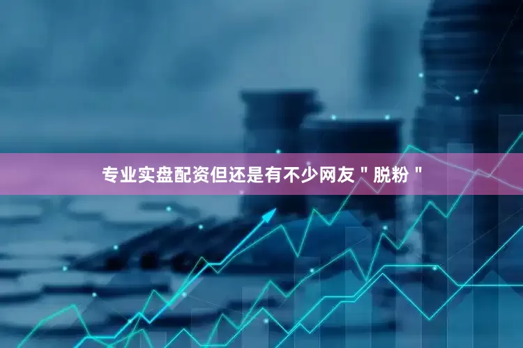 专业实盘配资但还是有不少网友＂脱粉＂