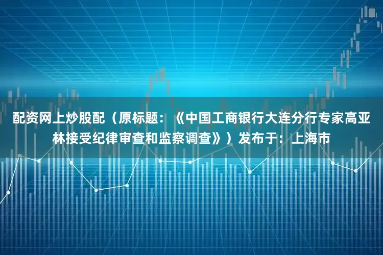 配资网上炒股配（原标题：《中国工商银行大连分行专家高亚林接受纪律审查和监察调查》）发布于：上海市