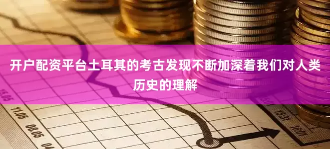 开户配资平台土耳其的考古发现不断加深着我们对人类历史的理解