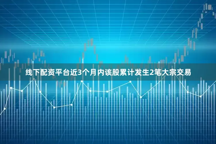 线下配资平台近3个月内该股累计发生2笔大宗交易