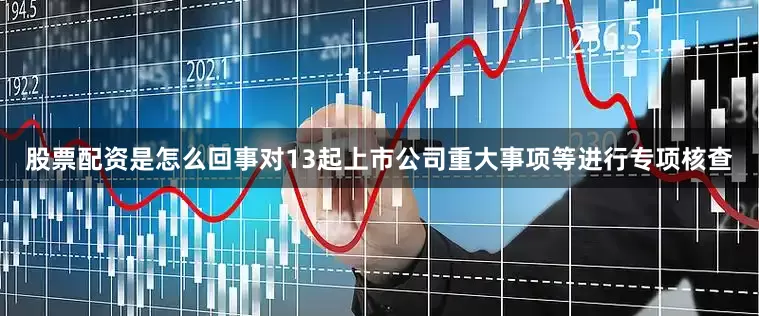 股票配资是怎么回事对13起上市公司重大事项等进行专项核查