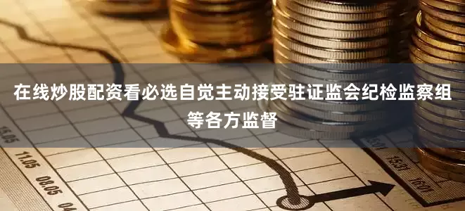 在线炒股配资看必选自觉主动接受驻证监会纪检监察组等各方监督