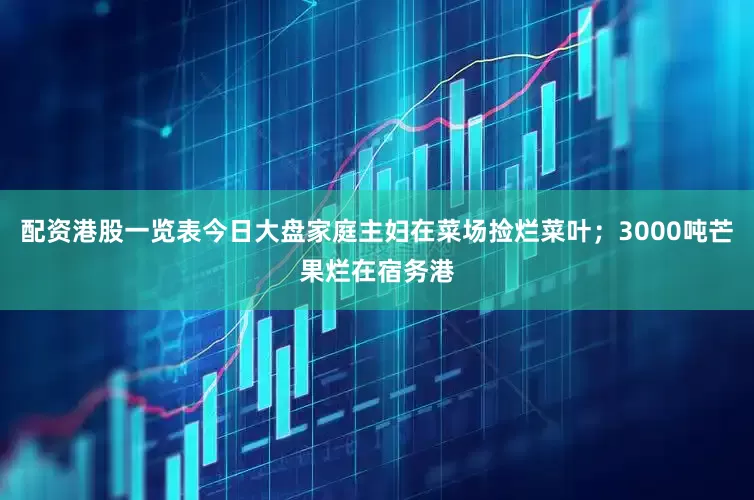 配资港股一览表今日大盘家庭主妇在菜场捡烂菜叶；3000吨芒果烂在宿务港