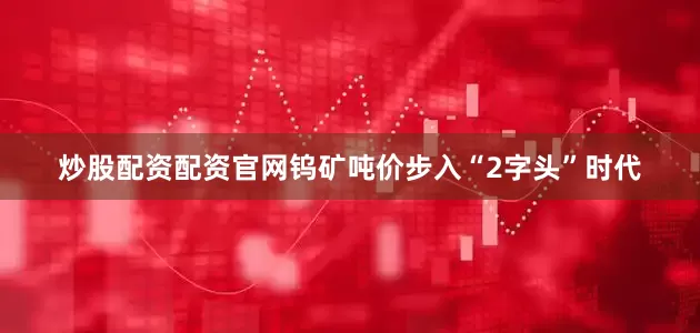 炒股配资配资官网钨矿吨价步入“2字头”时代