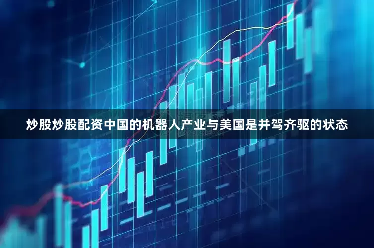 炒股炒股配资中国的机器人产业与美国是并驾齐驱的状态