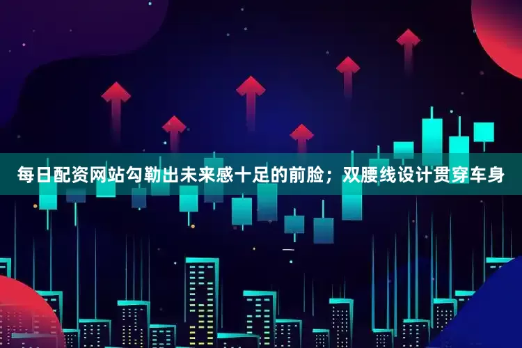 每日配资网站勾勒出未来感十足的前脸；双腰线设计贯穿车身