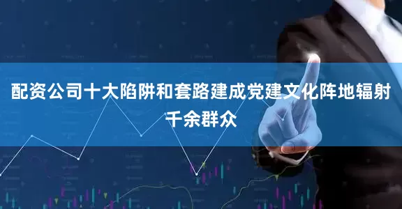 配资公司十大陷阱和套路建成党建文化阵地辐射千余群众