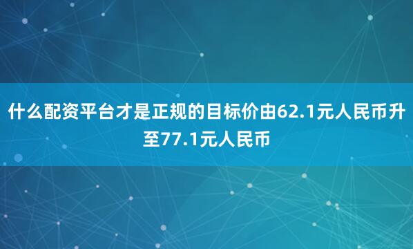 什么配资平台才是正规的目标价由62.1元人民币升至77.1元人民币