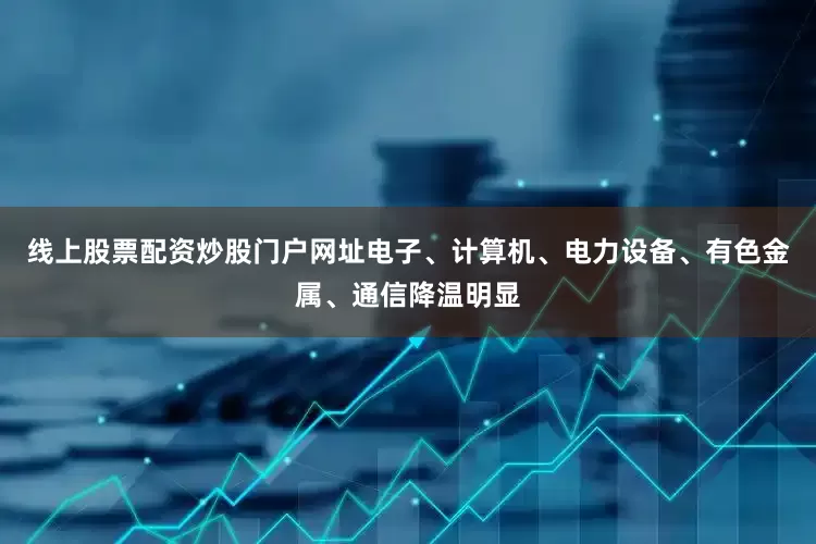 线上股票配资炒股门户网址电子、计算机、电力设备、有色金属、通信降温明显