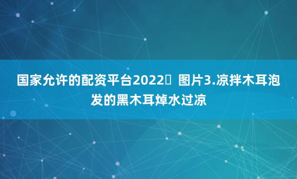 国家允许的配资平台2022 图片3.凉拌木耳泡发的黑木耳焯水过凉